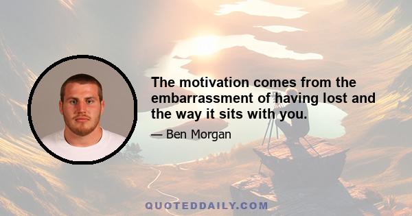 The motivation comes from the embarrassment of having lost and the way it sits with you.