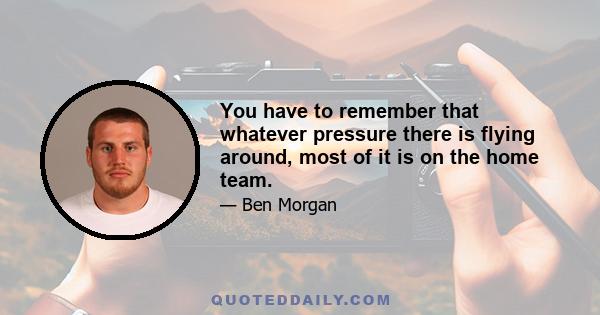 You have to remember that whatever pressure there is flying around, most of it is on the home team.