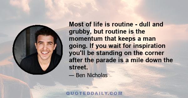 Most of life is routine - dull and grubby, but routine is the momentum that keeps a man going. If you wait for inspiration you'll be standing on the corner after the parade is a mile down the street.