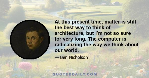 At this present time, matter is still the best way to think of architecture, but I'm not so sure for very long. The computer is radicalizing the way we think about our world.