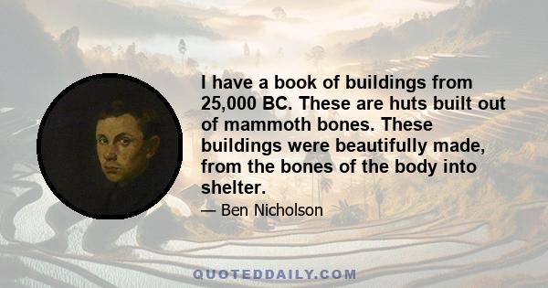 I have a book of buildings from 25,000 BC. These are huts built out of mammoth bones. These buildings were beautifully made, from the bones of the body into shelter.