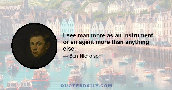 I see man more as an instrument or an agent more than anything else.