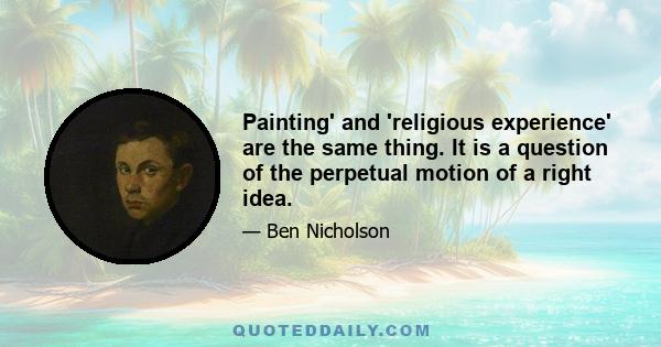 Painting' and 'religious experience' are the same thing. It is a question of the perpetual motion of a right idea.