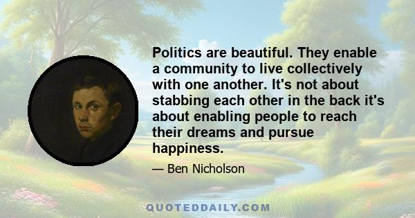 Politics are beautiful. They enable a community to live collectively with one another. It's not about stabbing each other in the back it's about enabling people to reach their dreams and pursue happiness.