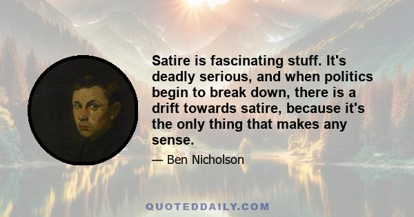 Satire is fascinating stuff. It's deadly serious, and when politics begin to break down, there is a drift towards satire, because it's the only thing that makes any sense.