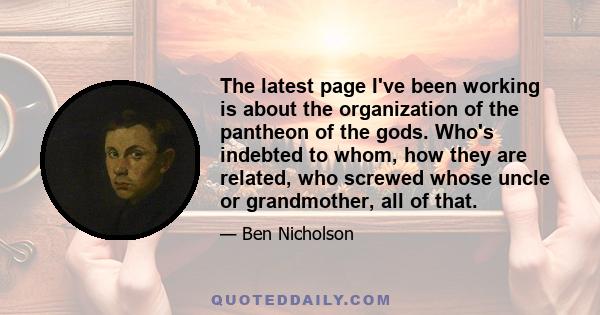 The latest page I've been working is about the organization of the pantheon of the gods. Who's indebted to whom, how they are related, who screwed whose uncle or grandmother, all of that.