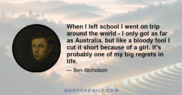 When I left school I went on trip around the world - I only got as far as Australia, but like a bloody fool I cut it short because of a girl. It's probably one of my big regrets in life.