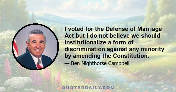 I voted for the Defense of Marriage Act but I do not believe we should institutionalize a form of discrimination against any minority by amending the Constitution.