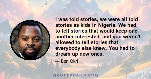 I was told stories, we were all told stories as kids in Nigeria. We had to tell stories that would keep one another interested, and you weren't allowed to tell stories that everybody else knew. You had to dream up new