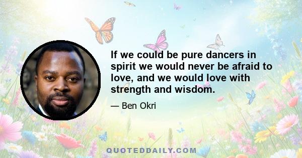 If we could be pure dancers in spirit we would never be afraid to love, and we would love with strength and wisdom.