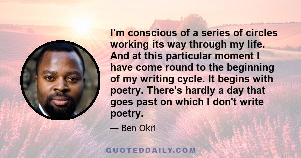 I'm conscious of a series of circles working its way through my life. And at this particular moment I have come round to the beginning of my writing cycle. It begins with poetry. There's hardly a day that goes past on