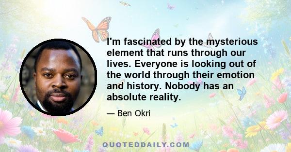 I'm fascinated by the mysterious element that runs through our lives. Everyone is looking out of the world through their emotion and history. Nobody has an absolute reality.