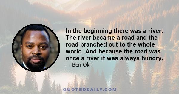 In the beginning there was a river. The river became a road and the road branched out to the whole world. And because the road was once a river it was always hungry.