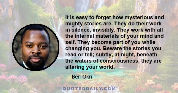 It is easy to forget how mysterious and mighty stories are. They do their work in silence, invisibly. They work with all the internal materials of your mind and self. They become part of you while changing you. Beware