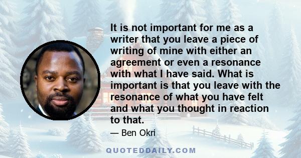 It is not important for me as a writer that you leave a piece of writing of mine with either an agreement or even a resonance with what I have said. What is important is that you leave with the resonance of what you