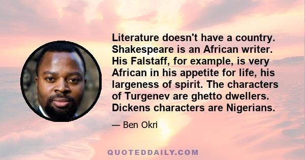 Literature doesn't have a country. Shakespeare is an African writer. His Falstaff, for example, is very African in his appetite for life, his largeness of spirit. The characters of Turgenev are ghetto dwellers. Dickens