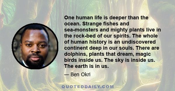 One human life is deeper than the ocean. Strange fishes and sea-monsters and mighty plants live in the rock-bed of our spirits. The whole of human history is an undiscovered continent deep in our souls. There are