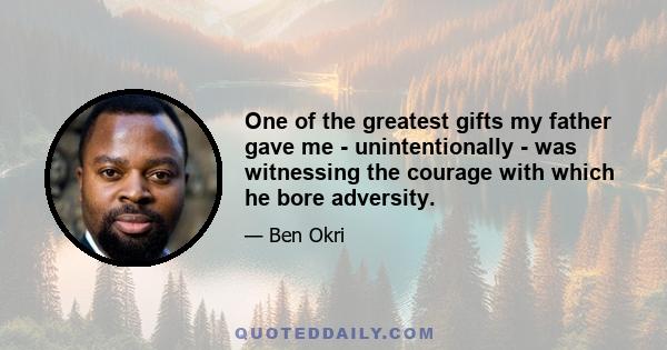 One of the greatest gifts my father gave me - unintentionally - was witnessing the courage with which he bore adversity. We had a bit of a rollercoaster life with some really challenging financial periods. He was always 