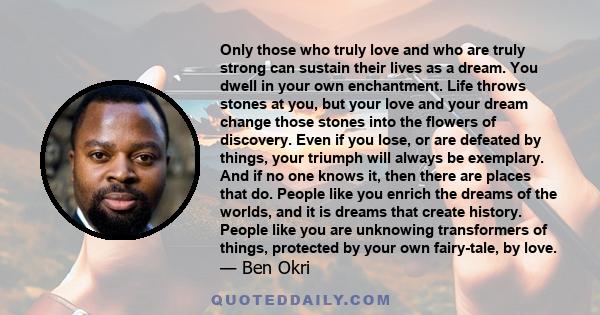 Only those who truly love and who are truly strong can sustain their lives as a dream. You dwell in your own enchantment. Life throws stones at you, but your love and your dream change those stones into the flowers of