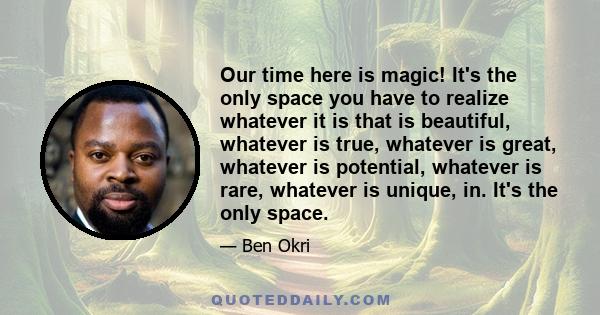 Our time here is magic! It's the only space you have to realize whatever it is that is beautiful, whatever is true, whatever is great, whatever is potential, whatever is rare, whatever is unique, in. It's the only space.