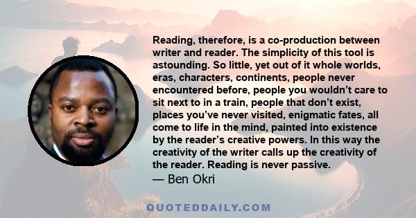 Reading, therefore, is a co-production between writer and reader. The simplicity of this tool is astounding. So little, yet out of it whole worlds, eras, characters, continents, people never encountered before, people