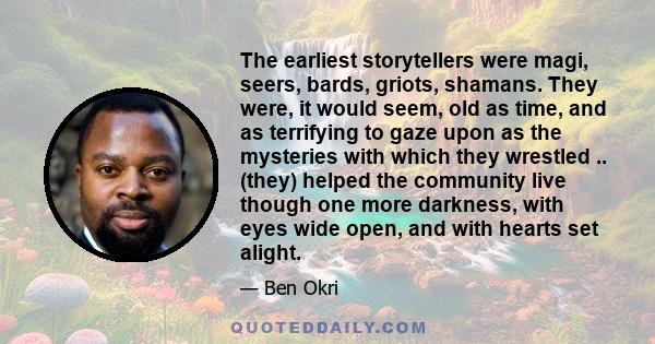 The earliest storytellers were magi, seers, bards, griots, shamans. They were, it would seem, old as time, and as terrifying to gaze upon as the mysteries with which they wrestled .. (they) helped the community live