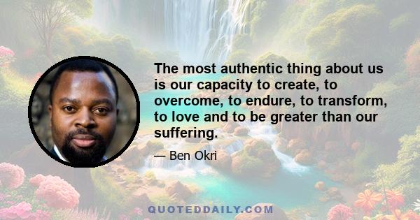 The most authentic thing about us is our capacity to create, to overcome, to endure, to transform, to love and to be greater than our suffering.