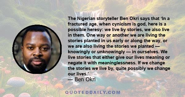 The Nigerian storyteller Ben Okri says that ‘In a fractured age, when cynicism is god, here is a possible heresy: we live by stories, we also live in them. One way or another we are living the stories planted in us