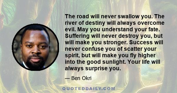 The road will never swallow you. The river of destiny will always overcome evil. May you understand your fate. Suffering will never destroy you, but will make you stronger. Success will never confuse you of scatter your 