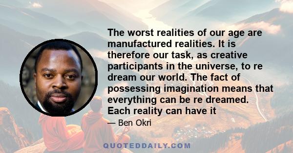 The worst realities of our age are manufactured realities. It is therefore our task, as creative participants in the universe, to re dream our world. The fact of possessing imagination means that everything can be re