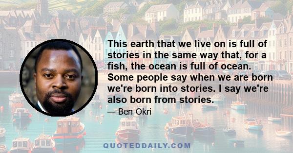 This earth that we live on is full of stories in the same way that, for a fish, the ocean is full of ocean. Some people say when we are born we're born into stories. I say we're also born from stories.