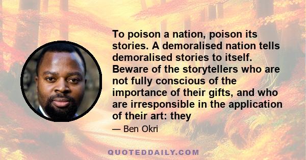 To poison a nation, poison its stories. A demoralised nation tells demoralised stories to itself. Beware of the storytellers who are not fully conscious of the importance of their gifts, and who are irresponsible in the 