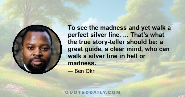 To see the madness and yet walk a perfect silver line. ... That's what the true story-teller should be: a great guide, a clear mind, who can walk a silver line in hell or madness.