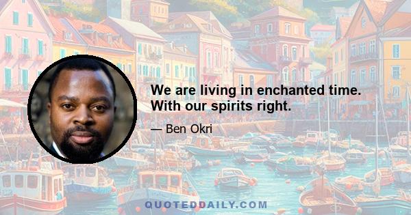 We are living in enchanted time. With our spirits right.