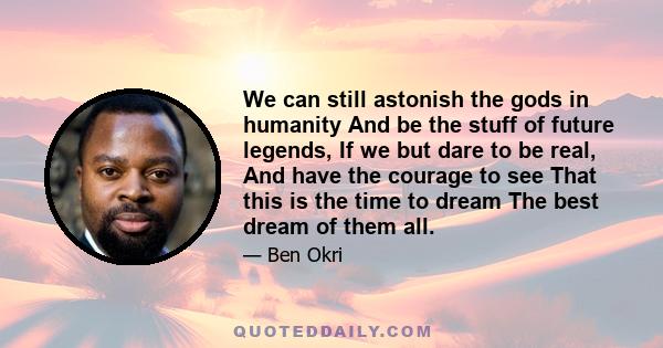 We can still astonish the gods in humanity And be the stuff of future legends, If we but dare to be real, And have the courage to see That this is the time to dream The best dream of them all.