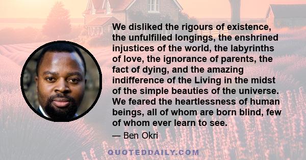 We disliked the rigours of existence, the unfulfilled longings, the enshrined injustices of the world, the labyrinths of love, the ignorance of parents, the fact of dying, and the amazing indifference of the Living in