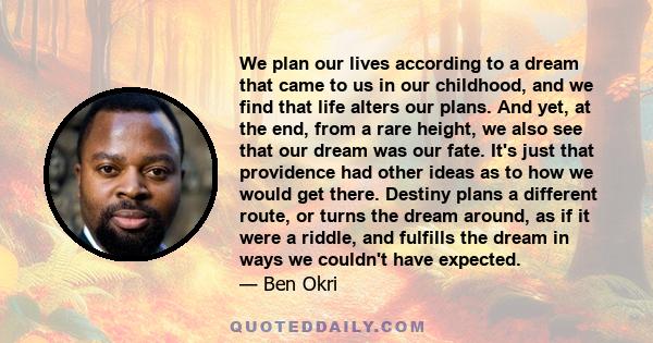 We plan our lives according to a dream that came to us in our childhood, and we find that life alters our plans. And yet, at the end, from a rare height, we also see that our dream was our fate. It's just that