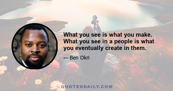 What you see is what you make. What you see in a people is what you eventually create in them.