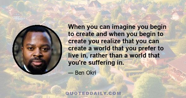 When you can imagine you begin to create and when you begin to create you realize that you can create a world that you prefer to live in, rather than a world that you're suffering in.