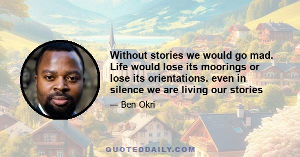 Without stories we would go mad. Life would lose its moorings or lose its orientations. even in silence we are living our stories