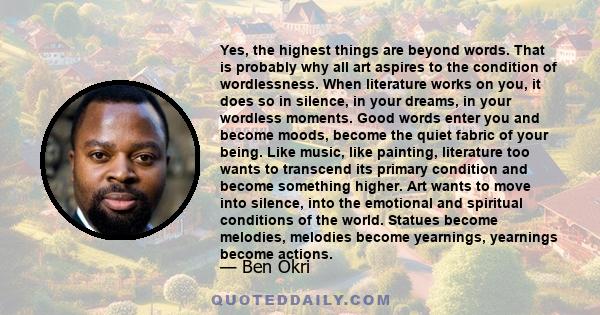 Yes, the highest things are beyond words. That is probably why all art aspires to the condition of wordlessness. When literature works on you, it does so in silence, in your dreams, in your wordless moments. Good words