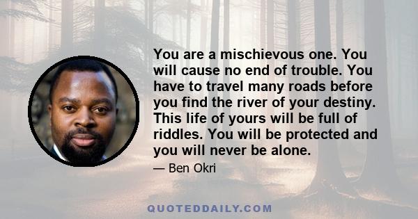 You are a mischievous one. You will cause no end of trouble. You have to travel many roads before you find the river of your destiny. This life of yours will be full of riddles. You will be protected and you will never