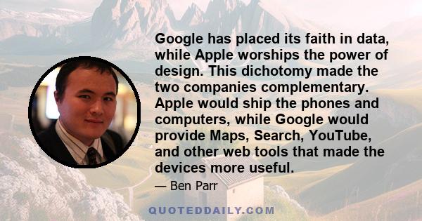 Google has placed its faith in data, while Apple worships the power of design. This dichotomy made the two companies complementary. Apple would ship the phones and computers, while Google would provide Maps, Search,