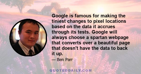 Google is famous for making the tiniest changes to pixel locations based on the data it accrues through its tests. Google will always choose a spartan webpage that converts over a beautiful page that doesn't have the