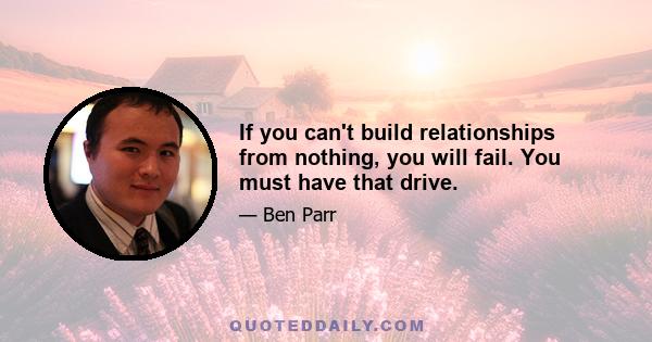 If you can't build relationships from nothing, you will fail. You must have that drive.