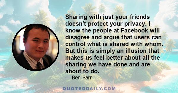 Sharing with just your friends doesn't protect your privacy. I know the people at Facebook will disagree and argue that users can control what is shared with whom. But this is simply an illusion that makes us feel