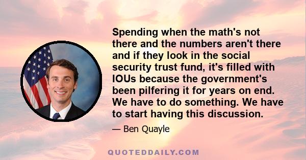 Spending when the math's not there and the numbers aren't there and if they look in the social security trust fund, it's filled with IOUs because the government's been pilfering it for years on end. We have to do