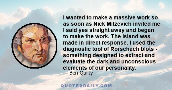 I wanted to make a massive work so as soon as Nick Mitzevich invited me I said yes straight away and began to make the work. The island was made in direct response. I used the diagnostic tool of Rorschach blots -