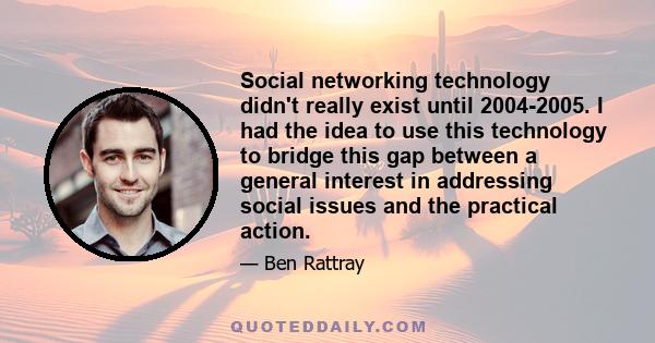 Social networking technology didn't really exist until 2004-2005. I had the idea to use this technology to bridge this gap between a general interest in addressing social issues and the practical action.