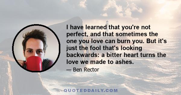 I have learned that you're not perfect, and that sometimes the one you love can burn you. But it's just the fool that's looking backwards: a bitter heart turns the love we made to ashes.